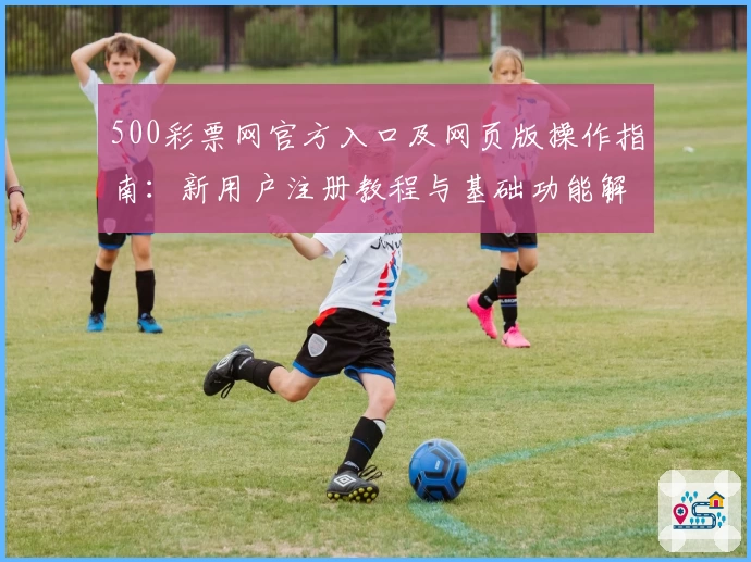 500彩票网官方入口及网页版操作指南：新用户注册教程与基础功能解析
