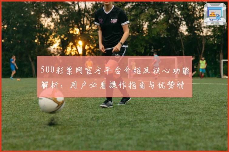 500彩票网官方平台介绍及核心功能解析，用户必看操作指南与优势特点总结