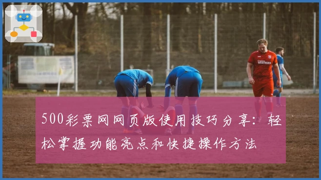 500彩票网网页版使用技巧分享：轻松掌握功能亮点和快捷操作方法