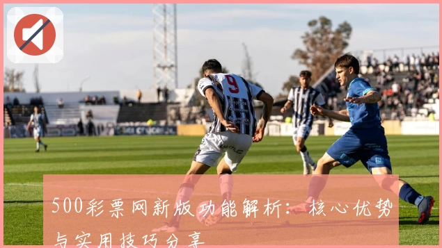 500彩票网新版功能解析：核心优势与实用技巧分享