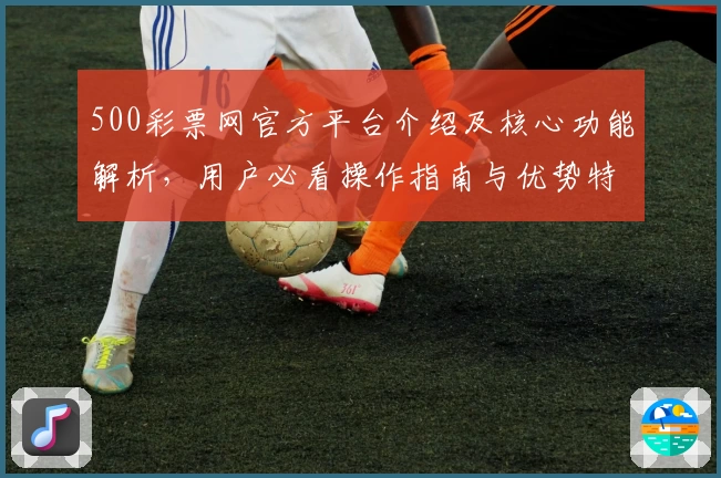 500彩票网官方平台介绍及核心功能解析,用户必看操作指南与优势特点总结