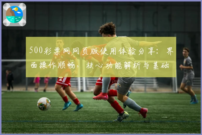 500彩票网网页版使用体验分享：界面操作顺畅，核心功能解析与基础教程汇总