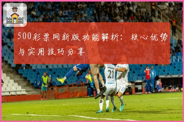 500彩票网新版功能解析：核心优势与实用技巧分享