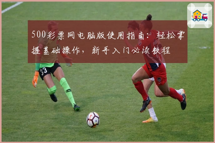 500彩票网电脑版使用指南：轻松掌握基础操作，新手入门必读教程